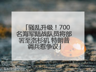 骚乱升级！700名海军陆战队员将部署至洛杉矶 特朗普调兵惹争议