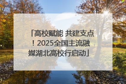 高校赋能 共建支点！2025全国主流融媒湖北高校行启动