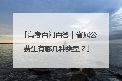 高考百问百答｜省属公费生有哪几种类型？