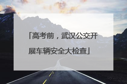 高考前，武汉公交开展车辆安全大检查