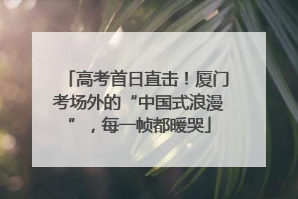 高考首日直击！厦门考场外的“中国式浪漫”，每一帧都暖哭