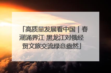 高质量发展看中国｜春潮涌界江 黑龙江对俄经贸文旅交流绿意盎然