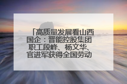 高质量发展看山西国企：晋能控股集团职工段峰、杨文华、官进军获得全国劳动模范荣誉称号