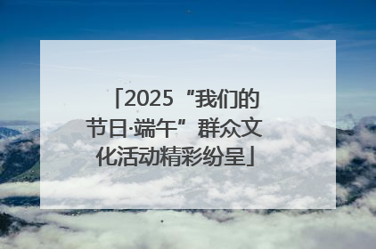 2025“我们的节日·端午”群众文化活动精彩纷呈