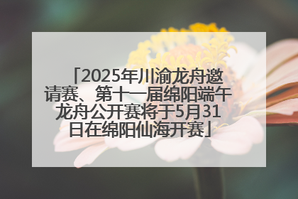 2025年川渝龙舟邀请赛、第十一届绵阳端午龙舟公开赛将于5月31日在绵阳仙海开赛