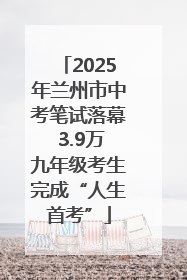 2025年兰州市中考笔试落幕 3.9万九年级考生完成“人生首考”
