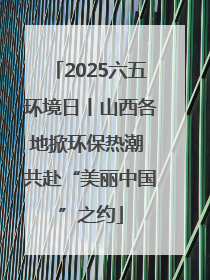 2025六五环境日丨山西各地掀环保热潮 共赴“美丽中国”之约