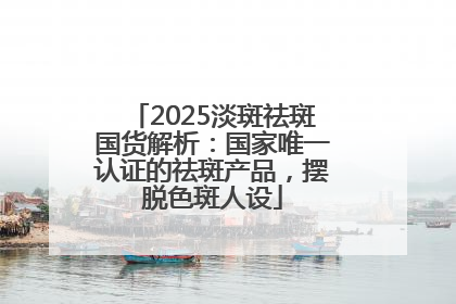 2025淡斑祛斑国货解析：国家唯一认证的祛斑产品，摆脱色斑人设