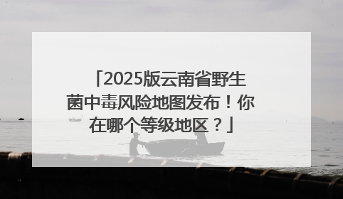 2025版云南省野生菌中毒风险地图发布！你在哪个等级地区？