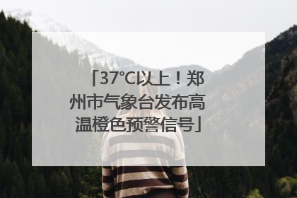 37℃以上！郑州市气象台发布高温橙色预警信号