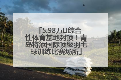 5.98万㎡综合性体育基地封顶！青岛将添国际顶级羽毛球训练比赛场所