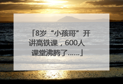 8岁“小孩哥”开讲高铁课，600人课堂沸腾了……